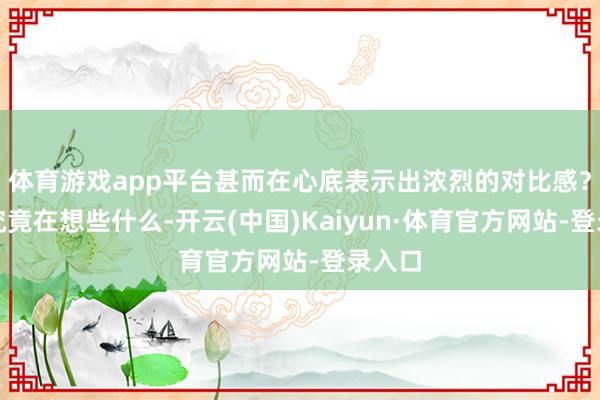 体育游戏app平台甚而在心底表示出浓烈的对比感？他们究竟在想些什么-开云(中国)Kaiyun·体育官方网站-登录入口