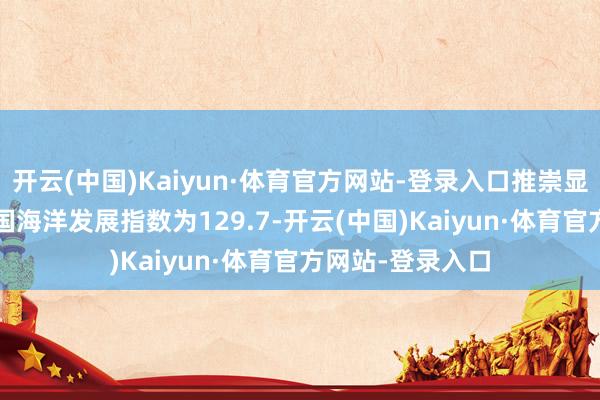 开云(中国)Kaiyun·体育官方网站-登录入口推崇显现：2024年中国海洋发展指数为129.7-开云(中国)Kaiyun·体育官方网站-登录入口