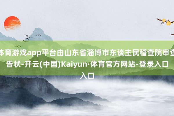 体育游戏app平台由山东省淄博市东谈主民稽查院审查告状-开云(中国)Kaiyun·体育官方网站-登录入口