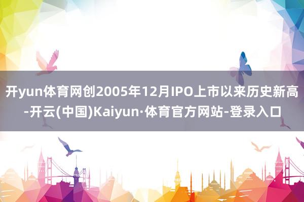 开yun体育网创2005年12月IPO上市以来历史新高-开云(中国)Kaiyun·体育官方网站-登录入口