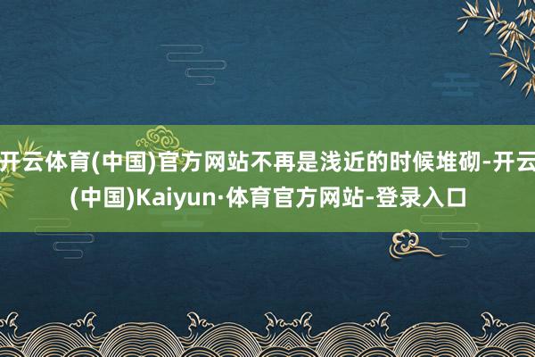 开云体育(中国)官方网站不再是浅近的时候堆砌-开云(中国)Kaiyun·体育官方网站-登录入口