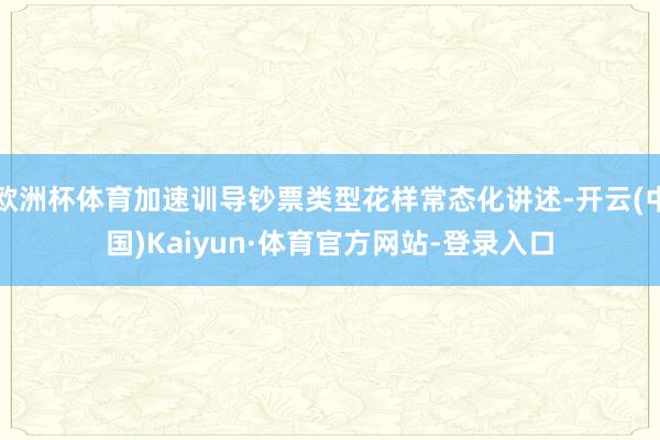 欧洲杯体育加速训导钞票类型花样常态化讲述-开云(中国)Kaiyun·体育官方网站-登录入口