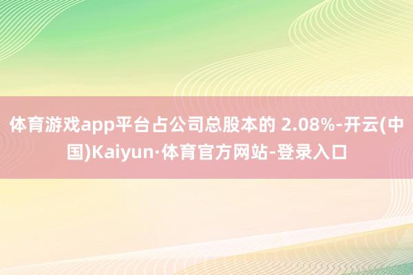 体育游戏app平台占公司总股本的 2.08%-开云(中国)Kaiyun·体育官方网站-登录入口