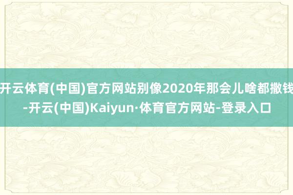 开云体育(中国)官方网站别像2020年那会儿啥都撒钱-开云(中国)Kaiyun·体育官方网站-登录入口