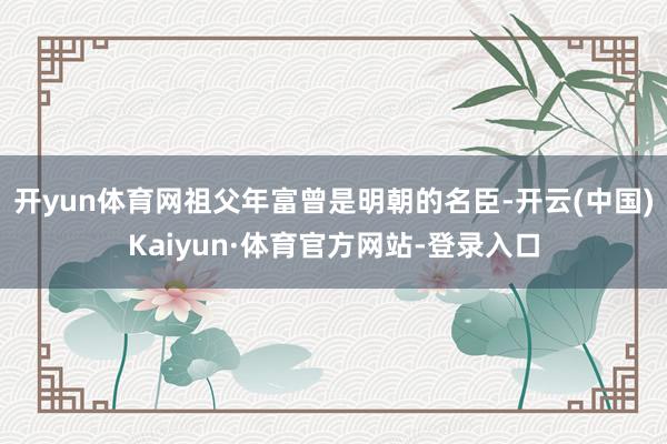 开yun体育网祖父年富曾是明朝的名臣-开云(中国)Kaiyun·体育官方网站-登录入口