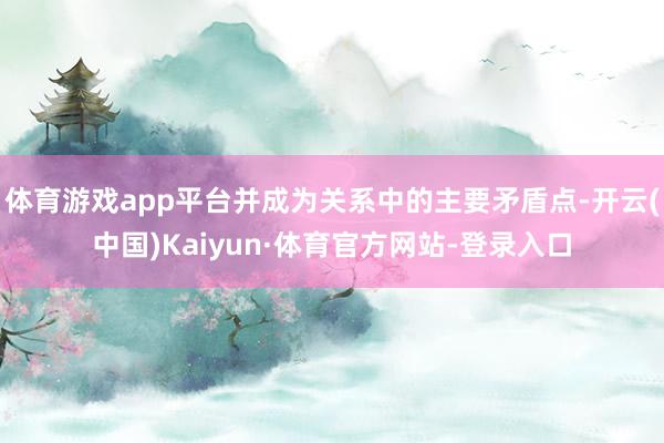 体育游戏app平台并成为关系中的主要矛盾点-开云(中国)Kaiyun·体育官方网站-登录入口