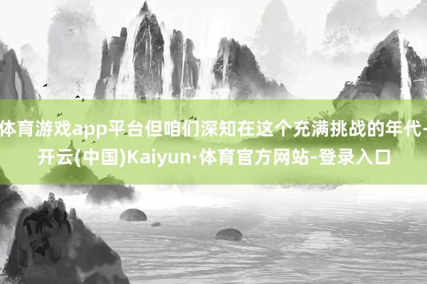 体育游戏app平台但咱们深知在这个充满挑战的年代-开云(中国)Kaiyun·体育官方网站-登录入口