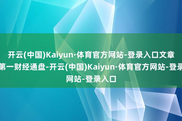 开云(中国)Kaiyun·体育官方网站-登录入口文章权归第一财经通盘-开云(中国)Kaiyun·体育官方网站-登录入口
