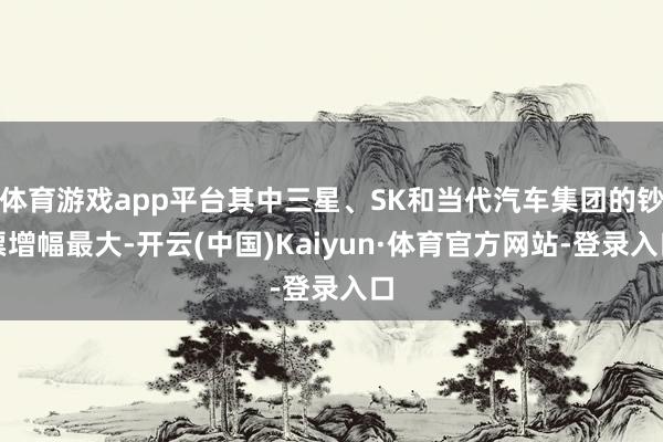体育游戏app平台其中三星、SK和当代汽车集团的钞票增幅最大-开云(中国)Kaiyun·体育官方网站-登录入口