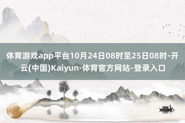 体育游戏app平台10月24日08时至25日08时-开云(中国)Kaiyun·体育官方网站-登录入口
