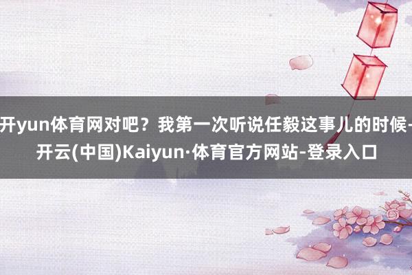 开yun体育网对吧?我第一次听说任毅这事儿的时候-开云(中国)Kaiyun·体育官方网站-登录入口