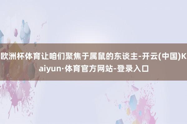 欧洲杯体育让咱们聚焦于属鼠的东谈主-开云(中国)Kaiyun·体育官方网站-登录入口