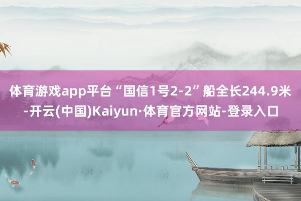 体育游戏app平台“国信1号2-2”船全长244.9米-开云(中国)Kaiyun·体育官方网站-登录入口