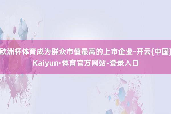欧洲杯体育成为群众市值最高的上市企业-开云(中国)Kaiyun·体育官方网站-登录入口