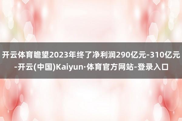 开云体育瞻望2023年终了净利润290亿元-310亿元-开云(中国)Kaiyun·体育官方网站-登录入口
