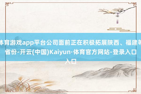 体育游戏app平台公司面前正在积极拓展陕西、福建等省份-开云(中国)Kaiyun·体育官方网站-登录入口