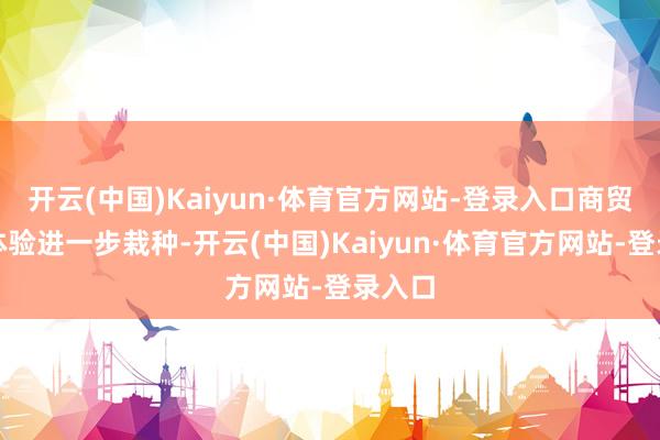 开云(中国)Kaiyun·体育官方网站-登录入口商贸疏通体验进一步栽种-开云(中国)Kaiyun·体育官方网站-登录入口