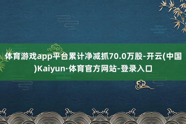 体育游戏app平台累计净减抓70.0万股-开云(中国)Kaiyun·体育官方网站-登录入口