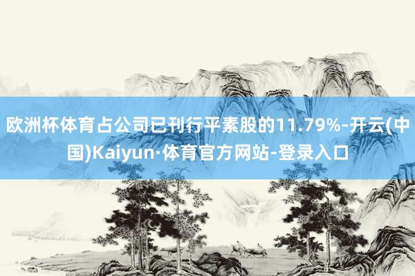 欧洲杯体育占公司已刊行平素股的11.79%-开云(中国)Kaiyun·体育官方网站-登录入口