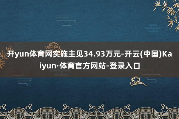 开yun体育网实施主见34.93万元-开云(中国)Kaiyun·体育官方网站-登录入口