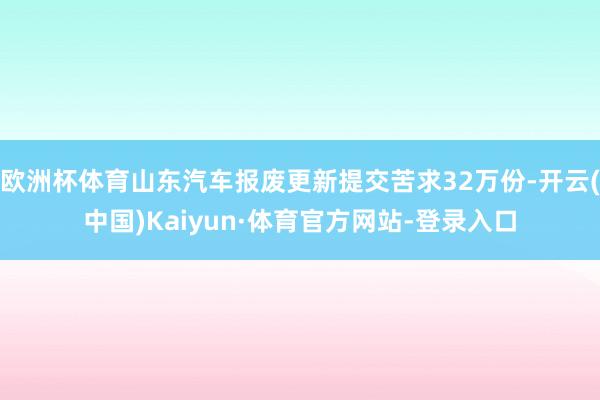 欧洲杯体育山东汽车报废更新提交苦求32万份-开云(中国)Kaiyun·体育官方网站-登录入口