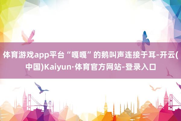 体育游戏app平台“嘎嘎”的鹅叫声连接于耳-开云(中国)Kaiyun·体育官方网站-登录入口