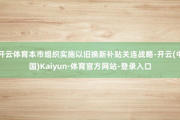 开云体育本市组织实施以旧换新补贴关连战略-开云(中国)Kaiyun·体育官方网站-登录入口