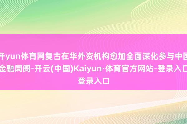 开yun体育网复古在华外资机构愈加全面深化参与中国金融阛阓-开云(中国)Kaiyun·体育官方网站-登录入口