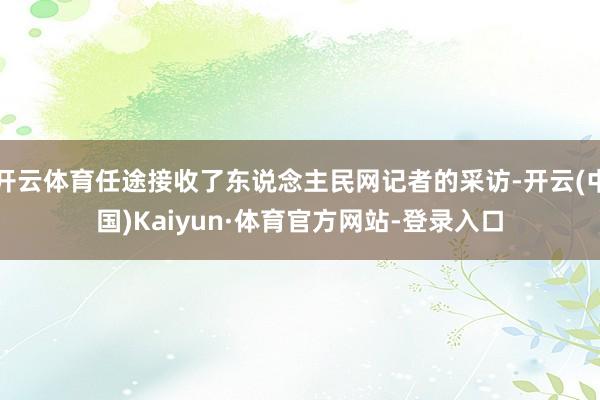 开云体育任途接收了东说念主民网记者的采访-开云(中国)Kaiyun·体育官方网站-登录入口