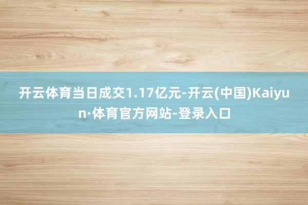开云体育当日成交1.17亿元-开云(中国)Kaiyun·体育官方网站-登录入口