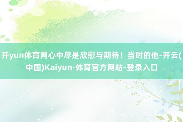 开yun体育网心中尽是欣慰与期待！当时的他-开云(中国)Kaiyun·体育官方网站-登录入口