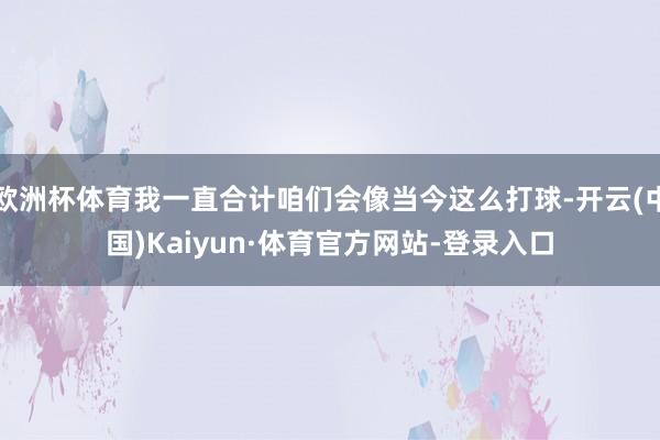 欧洲杯体育我一直合计咱们会像当今这么打球-开云(中国)Kaiyun·体育官方网站-登录入口