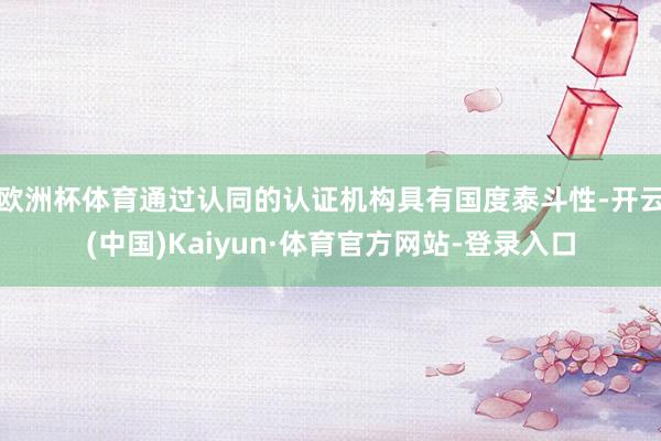 欧洲杯体育通过认同的认证机构具有国度泰斗性-开云(中国)Kaiyun·体育官方网站-登录入口