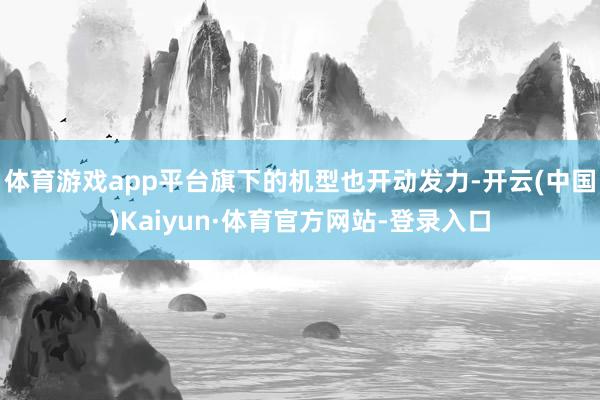 体育游戏app平台旗下的机型也开动发力-开云(中国)Kaiyun·体育官方网站-登录入口