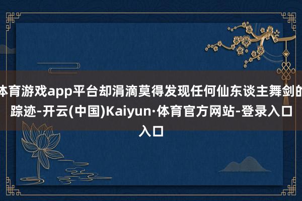 体育游戏app平台却涓滴莫得发现任何仙东谈主舞剑的踪迹-开云(中国)Kaiyun·体育官方网站-登录入口