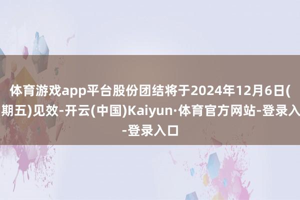 体育游戏app平台股份团结将于2024年12月6日(星期五)见效-开云(中国)Kaiyun·体育官方网站-登录入口