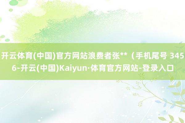 开云体育(中国)官方网站浪费者张**（手机尾号 3456-开云(中国)Kaiyun·体育官方网站-登录入口