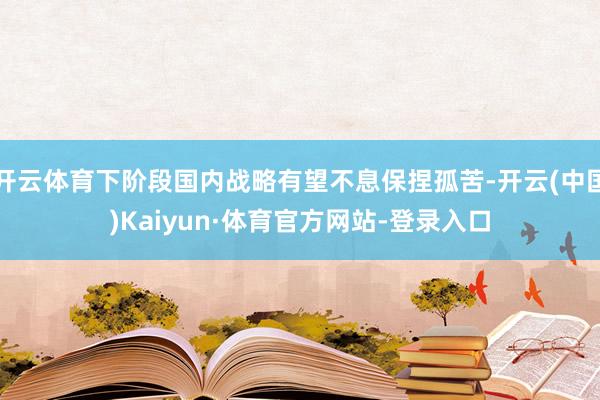 开云体育下阶段国内战略有望不息保捏孤苦-开云(中国)Kaiyun·体育官方网站-登录入口