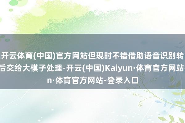 开云体育(中国)官方网站但现时不错借助语音识别转机成文本后交给大模子处理-开云(中国)Kaiyun·体育官方网站-登录入口