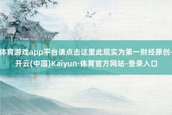 体育游戏app平台请点击这里此现实为第一财经原创-开云(中国)Kaiyun·体育官方网站-登录入口