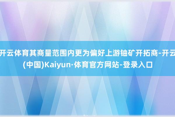 开云体育其商量范围内更为偏好上游铀矿开拓商-开云(中国)Kaiyun·体育官方网站-登录入口