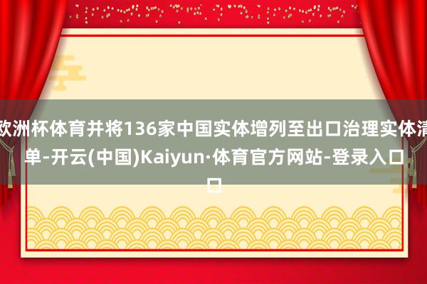 欧洲杯体育并将136家中国实体增列至出口治理实体清单-开云(中国)Kaiyun·体育官方网站-登录入口