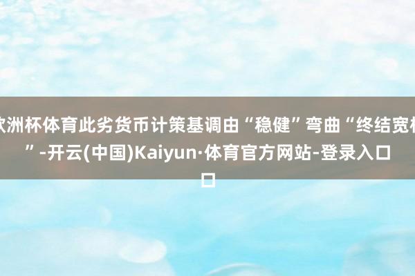 欧洲杯体育此劣货币计策基调由“稳健”弯曲“终结宽松”-开云(中国)Kaiyun·体育官方网站-登录入口