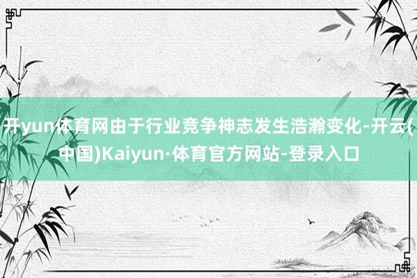 开yun体育网由于行业竞争神志发生浩瀚变化-开云(中国)Kaiyun·体育官方网站-登录入口