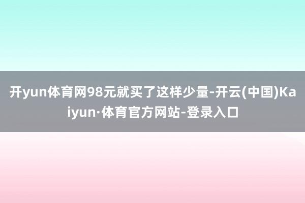 开yun体育网98元就买了这样少量-开云(中国)Kaiyun·体育官方网站-登录入口