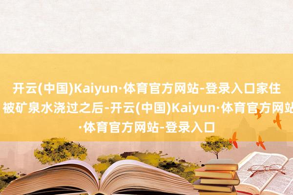 开云(中国)Kaiyun·体育官方网站-登录入口家住在哪儿？”被矿泉水浇过之后-开云(中国)Kaiyun·体育官方网站-登录入口
