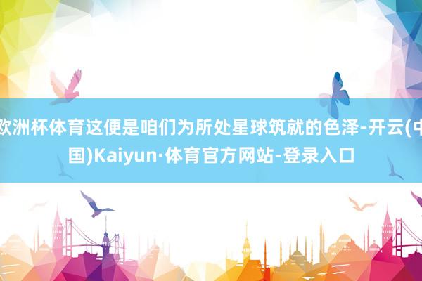欧洲杯体育这便是咱们为所处星球筑就的色泽-开云(中国)Kaiyun·体育官方网站-登录入口