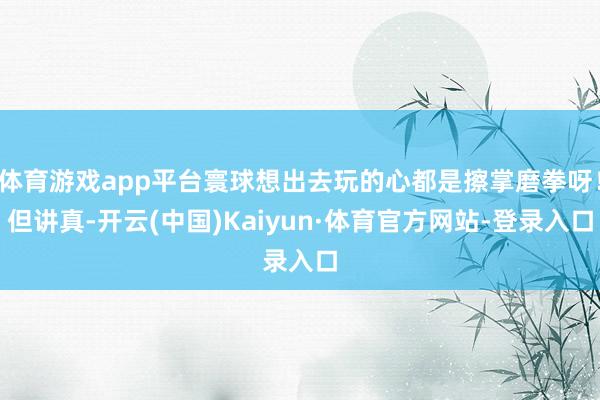 体育游戏app平台寰球想出去玩的心都是擦掌磨拳呀!但讲真-开云(中国)Kaiyun·体育官方网站-登录入口