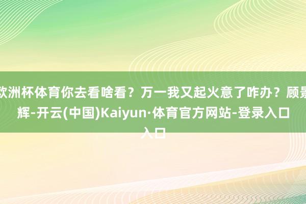欧洲杯体育你去看啥看？万一我又起火意了咋办？顾景辉-开云(中国)Kaiyun·体育官方网站-登录入口