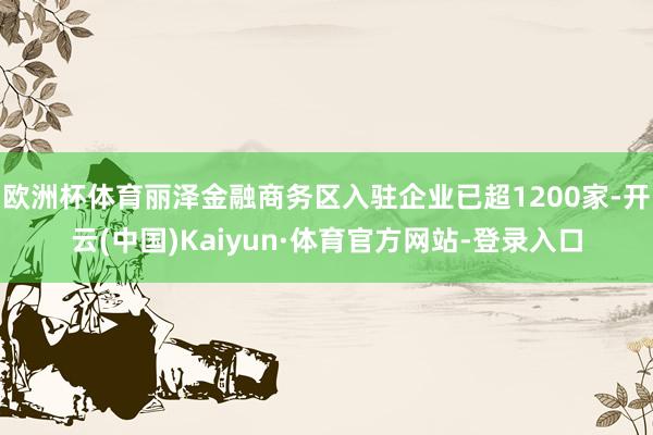 欧洲杯体育丽泽金融商务区入驻企业已超1200家-开云(中国)Kaiyun·体育官方网站-登录入口